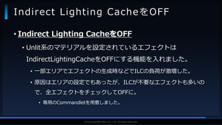 V F X S T U D Y G R O U P©2019 SQUARE ENIX CO., LTD. All Rights Reserved.
• Indirect Lighting CacheをOFF
• Unlit系のマテリアルを設定されているエフェクトは
IndirectLightingCacheをOFFにする機能を入れました。
• 一部エリアでエフェクトの生成時などでILCの負荷が激増した。
• 原因はエリアの設定でもあったが、ILCが不要なエフェクトも多いの
で、全エフェクトをチェックしてOFFに。
• 専用のCommandletを用意しました。
Indirect Lighting CacheをOFF
 