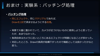 V F X S T U D Y G R O U P©2019 SQUARE ENIX CO., LTD. All Rights Reserved.
• バッチング処理
• 同じエフェクト、同じマテリアルであれば、
Drawを1回で済ませるようにする処理。
• 背景で大量に置かれていて、カメラが近づけないものに使用しようと思ってい
たが、あまりなかった。
• 負荷自体はカメラに近いところにあるエフェクトが問題になることが多かった。
• 対応したところ、Drawの負荷が結構下がったので機能としては良かったかなと
思う。
おまけ：実験系：バッチング処理
 
