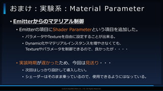 V F X S T U D Y G R O U P©2019 SQUARE ENIX CO., LTD. All Rights Reserved.
• Emitterからのマテリアル制御
• Emitterの項目にShader Parameterという項目を追加した。
• パラメータやTextureを自由に設定することが出来る。
• Dynamic化やマテリアルインスタンスを増やさなくても、
Textureやパラメータを制御できるので、良かったが・・・・
• 実装時期が遅かったため、今回は見送り・・・
• 次回はしっかり設計して導入したい。
• シェーダーはそのまま乗っているので、使用できるようにはなっている。
おまけ：実験系：Material Parameter
 