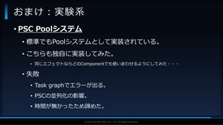 V F X S T U D Y G R O U P©2019 SQUARE ENIX CO., LTD. All Rights Reserved.
• PSC Poolシステム
• 標準でもPoolシステムとして実装されている。
• こちらも独自に実装してみた。
• 同じエフェクトならどのComponentでも使いまわせるようにしてみた・・・
• 失敗
• Task graphでエラーが出る。
• PSCの並列化の影響。
• 時間が無かったため諦めた。
おまけ：実験系
 