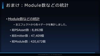 V F X S T U D Y G R O U P©2019 SQUARE ENIX CO., LTD. All Rights Reserved.
• Module数などの統計
• 全エフェクトから色々データを集計しました。
• 総PSAsset数：8,892個
• 総Emitter数：47,409個
• 総Module数：420,672個
おまけ：Module数などの統計
 
