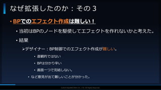 V F X S T U D Y G R O U P©2019 SQUARE ENIX CO., LTD. All Rights Reserved.
• BPでのエフェクト作成は難しい！
• 当初はBPのノードを駆使してエフェクトを作れないかと考えた。
• 結果
デザイナー：BP制御でのエフェクト作成が難しい。
• 直観的ではない
• BPは分かり辛い
• 画面一つで完結しない。
• など意見が出て難しいことが分かった。
なぜ拡張したのか：その３
 