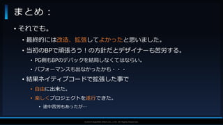 V F X S T U D Y G R O U P©2019 SQUARE ENIX CO., LTD. All Rights Reserved.
• それでも。
• 最終的には改造、拡張してよかったと思いました。
• 当初のBPで頑張ろう！の方針だとデザイナーも苦労する。
• PG側もBPのデバックを結局しなくてはならい。
• パフォーマンスも出なかったかも・・・
• 結果ネイティブコードで拡張した事で
• 自由に出来た。
• 楽しくプロジェクトを遂行できた。
• 途中苦労もあったが…
まとめ：
 