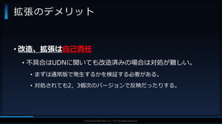 V F X S T U D Y G R O U P©2019 SQUARE ENIX CO., LTD. All Rights Reserved.
• 改造、拡張は自己責任
• 不具合はUDNに聞いても改造済みの場合は対処が難しい。
• まずは通常版で発生するかを検証する必要がある。
• 対処されても2，3個次のバージョンで反映だったりする。
拡張のデメリット
 