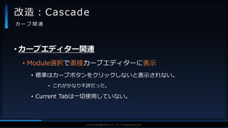 V F X S T U D Y G R O U P©2019 SQUARE ENIX CO., LTD. All Rights Reserved.
• カーブエディター関連
• Module選択で直接カーブエディターに表示
• 標準はカーブボタンをクリックしないと表示されない。
• これがかなり不評だった。
• Current Tabは一切使用していない。
改造：Cascade
カ ー ブ 関 連
 
