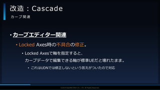 V F X S T U D Y G R O U P©2019 SQUARE ENIX CO., LTD. All Rights Reserved.
• カーブエディター関連
• Locked Axes時の不具合の修正。
• Locked Axesで軸を指定すると、
カーブデータで編集できる軸が標準UEだと壊れたまま。
• これはUDNでは修正しないという答えがついたので対応
改造：Cascade
カ ー ブ 関 連
 