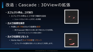 V F X S T U D Y G R O U P©2019 SQUARE ENIX CO., LTD. All Rights Reserved.
• エフェクト停止、コマ送り
• エフェクトの停止とコマ送り機能を追加
• ショートカットキーとボタンを用意
• カメラ座標を保存
• PS側に終了時のカメラ座標を保存
• 再びCascadeで開かれた時に終了時のカメラを再現。
• めちゃデカいエフェクトの場合は便利！
• カメラ位置をリセット
• Home Keyでカメラ位置をリセット
• エフェクトの位置を見失ったときなどに利用します。
改造：Cascade：3DViewの拡張
 