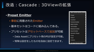 V F X S T U D Y G R O U P©2019 SQUARE ENIX CO., LTD. All Rights Reserved.
• Preset Emitter
• 事前に用意されたEmitter
• 基本セットはコードに組み込んである。
• プリセットはアセットベースで追加が可能
• Data Assetにプリセット用のPSが設定が可能。
• 特殊な設定をしたものを自由に設定できます。
改造：Cascade：3DViewの拡張
• 3DViewの拡張
 