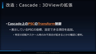 V F X S T U D Y G R O U P©2019 SQUARE ENIX CO., LTD. All Rights Reserved.
• Cascade上のPSCのTransform制御
• 表示しているPSCの座標、設定できる項目を追加。
• 特定の回転やスケール時のみ不具合が起きるとかの確認に便利。
改造：Cascade：3DViewの拡張
 