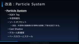 V F X S T U D Y G R O U P©2019 SQUARE ENIX CO., LTD. All Rights Reserved.
• Particle System
• SQEX Tag
• 半透明優先
• ソートオフセット
• 改造：半透明の描画順の計算時の距離に下駄を設定できる。
• Cast Shadow
• デカール影響度
• ベースカラーとスケール
改造：Particle System
 