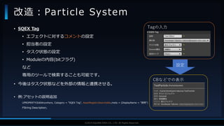 V F X S T U D Y G R O U P©2019 SQUARE ENIX CO., LTD. All Rights Reserved.
• SQEX Tag
• エフェクトに対するコメントの設定
• 担当者の設定
• タスク状態の設定
• Moduleの内容(bitフラグ)
など
専用のツールで検索することも可能です。
• 今後はタスク状態などを外部の情報と連携させる。
• 例:アセットの説明追加
UPROPERTY(EditAnywhere, Category = "SQEX Tag", AssetRegistrySearchable,meta = (DisplayName = "説明")
FString Description;
改造：Particle System
Tagの入力
CBなどでの表示
設定
 
