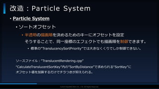 V F X S T U D Y G R O U P©2019 SQUARE ENIX CO., LTD. All Rights Reserved.
• Particle System
• ソートオフセット
• 半透明の描画順を決めるためのキーにオフセットを設定
そうすることで、同一座標のエフェクトでも描画順を制御できます。
• 標準の”TranslucencySortPriority”では大きなくくりでしか制御できない。
ソースファイル：”TranslucentRendering.cpp”
“CalculateTranslucentSortKey”内の”SortByDistance”で求められる“SortKey”に
オフセット値を加算するだけでチラつきが抑えられる。
改造：Particle System
 