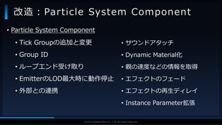 V F X S T U D Y G R O U P©2019 SQUARE ENIX CO., LTD. All Rights Reserved.
• Tick Groupの追加と変更
• Group ID
• ループエンド受け取り
• EmitterのLOD最大時に動作停止
• 外部との連携
改造：Particle System Component
• サウンドアタッチ
• Dynamic Material化
• 親の速度などの情報を取得
• エフェクトのフェード
• エフェクトの再生ディレイ
• Instance Parameter拡張
• Particle System Component
 