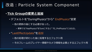 V F X S T U D Y G R O U P©2019 SQUARE ENIX CO., LTD. All Rights Reserved.
• Tick Groupの変更と追加
• デフォルトを”DuringPhysics”から” EndPhysics”変更
• 他の更新の後にする必要があった。
• 標準でも”HasPhysics”をTureにすると” TG_PrePhysics”にはなる。
• “LastEffectUpdate”を追加
• 他の処理が終わった後に処理するエフェクト用
• そのフレームのプレイヤー情報やカメラ情報を必要とするエフェクト用
改造：Particle System Component
 