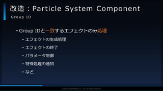 V F X S T U D Y G R O U P©2019 SQUARE ENIX CO., LTD. All Rights Reserved.
• Group IDと一致するエフェクトのみ処理
• エフェクトの生成処理
• エフェクトの終了
• パラメータ制御
• 特殊処理の通知
• など
改造：Particle System Component
G r o u p I D
 