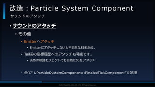 V F X S T U D Y G R O U P©2019 SQUARE ENIX CO., LTD. All Rights Reserved.
• サウンドのアタッチ
• その他
• Emitterへアタッチ
• Emitterにアタッチしないと不自然なSEもある。
• Tail系の座標履歴へのアタッチも可能です。
• 長めの軌跡エフェクトでも自然にSEをアタッチ
• 全て” UParticleSystemComponent::FinalizeTickComponent”で処理
改造：Particle System Component
サ ウ ン ド の ア タ ッ チ
 