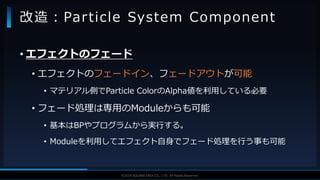 V F X S T U D Y G R O U P©2019 SQUARE ENIX CO., LTD. All Rights Reserved.
• エフェクトのフェード
• エフェクトのフェードイン、フェードアウトが可能
• マテリアル側でParticle ColorのAlpha値を利用している必要
• フェード処理は専用のModuleからも可能
• 基本はBPやプログラムから実行する。
• Moduleを利用してエフェクト自身でフェード処理を行う事も可能
改造：Particle System Component
 