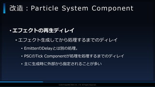 V F X S T U D Y G R O U P©2019 SQUARE ENIX CO., LTD. All Rights Reserved.
• エフェクトの再生ディレイ
• エフェクト生成してから処理するまでのディレイ
• EmitterのDelayとは別の処理。
• PSCのTick Componentが処理を処理するまでのディレイ
• 主に生成時に外部から指定されることが多い
改造：Particle System Component
 