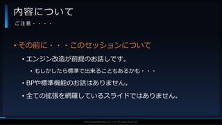 V F X S T U D Y G R O U P©2019 SQUARE ENIX CO., LTD. All Rights Reserved.
• その前に・・・このセッションについて
• エンジン改造が前提のお話しです。
• もしかしたら標準で出来ることもあるかも・・・
• BPや標準機能のお話はありません。
• 全ての拡張を網羅しているスライドではありません。
内容について
ご 注 意 ・ ・ ・ ・
 