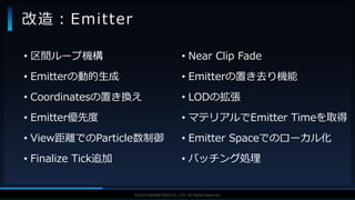 V F X S T U D Y G R O U P©2019 SQUARE ENIX CO., LTD. All Rights Reserved.
• 区間ループ機構
• Emitterの動的生成
• Coordinatesの置き換え
• Emitter優先度
• View距離でのParticle数制御
• Finalize Tick追加
改造：Emitter
• Near Clip Fade
• Emitterの置き去り機能
• LODの拡張
• マテリアルでEmitter Timeを取得
• Emitter Spaceでのローカル化
• バッチング処理
 