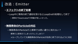 V F X S T U D Y G R O U P©2019 SQUARE ENIX CO., LTD. All Rights Reserved.
• エフェクトの終了処理
• Loop中に専用の終了通知を受けるとLoopEndの処理をして終了
• 標準の”Deactivated“が挙動が怪しいかった。
• 無限寿命のParticleの対応
• 無限寿命のParticleだと標準では思い通りに消えない？
標準だと即消えてしまったりしてしまう？
ループしていても無限寿命のParticleが自然に終了されるように対応
改造：Emitter
 