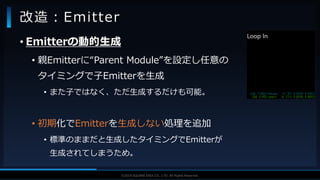 V F X S T U D Y G R O U P©2019 SQUARE ENIX CO., LTD. All Rights Reserved.
• Emitterの動的生成
• 親Emitterに“Parent Module”を設定し任意の
タイミングで子Emitterを生成
• また子ではなく、ただ生成するだけも可能。
• 初期化でEmitterを生成しない処理を追加
• 標準のままだと生成したタイミングでEmitterが
生成されてしまうため。
改造：Emitter
 