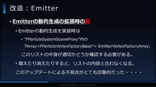 V F X S T U D Y G R O U P©2019 SQUARE ENIX CO., LTD. All Rights Reserved.
• Emitterの動的生成の拡張時の罠
• Emitterの動的生成を実装時は
• “FParticleSystemSceneProxy”内の
TArray<FParticleVertexFactoryBase*> EmitterVertexFactoryArray;
このリストの中身が適切かどうか確認する必要がある。
• 増えたり消えたりすると、リストの内容と合わなくなる。
このアップデートによる不具合がとても印象的だった・・・・
改造：Emitter
 