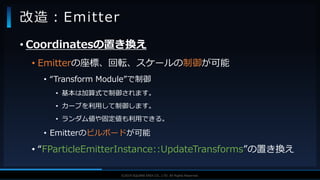 V F X S T U D Y G R O U P©2019 SQUARE ENIX CO., LTD. All Rights Reserved.
• Coordinatesの置き換え
• Emitterの座標、回転、スケールの制御が可能
• “Transform Module”で制御
• 基本は加算式で制御されます。
• カーブを利用して制御します。
• ランダム値や固定値も利用できる。
• Emitterのビルボードが可能
• “FParticleEmitterInstance::UpdateTransforms”の置き換え
改造：Emitter
 