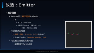 V F X S T U D Y G R O U P©2019 SQUARE ENIX CO., LTD. All Rights Reserved.
• 親子関係
• Emitter間で親子関係を組める。
• 例
• 真ん中：Root ：回転
• 2番目：子Emitter：回転＋スケール
• 3番目：孫Emitter：回転
• 引き継げる内容
• 座標、回転、スケール、カラー情報など
• 引き継ぐ内容は”Takeover Module”で決定
• その他の情報も共有可能
• 座標履歴やParticle情報
改造：Emitter
 