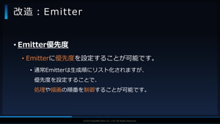 V F X S T U D Y G R O U P©2019 SQUARE ENIX CO., LTD. All Rights Reserved.
• Emitter優先度
• Emitterに優先度を設定することが可能です。
• 通常Emitterは生成順にリスト化されますが、
優先度を設定することで、
処理や描画の順番を制御することが可能です。
改造：Emitter
 