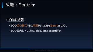 V F X S T U D Y G R O U P©2019 SQUARE ENIX CO., LTD. All Rights Reserved.
• LODの拡張
• LOD切り替え時に再度ParticleをBurstさせる。
• LOD最大レベル時のTickComponent停止
改造：Emitter
 