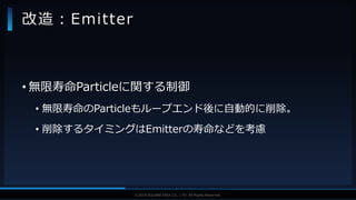 V F X S T U D Y G R O U P©2019 SQUARE ENIX CO., LTD. All Rights Reserved.
• 無限寿命Particleに関する制御
• 無限寿命のParticleもループエンド後に自動的に削除。
• 削除するタイミングはEmitterの寿命などを考慮
改造：Emitter
 