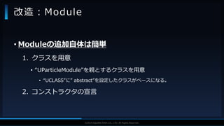 V F X S T U D Y G R O U P©2019 SQUARE ENIX CO., LTD. All Rights Reserved.
• Moduleの追加自体は簡単
1. クラスを用意
• “UParticleModule”を親とするクラスを用意
• “UCLASS”に” abstract”を設定したクラスがベースになる。
2. コンストラクタの宣言
改造：Module
 