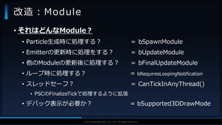 V F X S T U D Y G R O U P©2019 SQUARE ENIX CO., LTD. All Rights Reserved.
• それはどんなModule？
• Particle生成時に処理する？ ＝ bSpawnModule
• Emitterの更新時に処理をする？ ＝ bUpdateModule
• 他のModuleの更新後に処理する？ ＝ bFinalUpdateModule
• ループ時に処理する？ = bRequiresLoopingNotification
• スレッドセーフ？ ＝ CanTickInAnyThread()
• PSCのFinalizeTickで処理するように拡張
• デバック表示が必要か？ = bSupported3DDrawMode
改造：Module
 