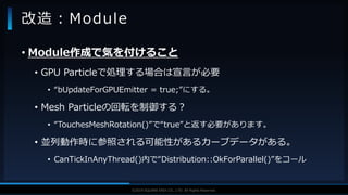V F X S T U D Y G R O U P©2019 SQUARE ENIX CO., LTD. All Rights Reserved.
• Module作成で気を付けること
• GPU Particleで処理する場合は宣言が必要
• “bUpdateForGPUEmitter = true;”にする。
• Mesh Particleの回転を制御する？
• “TouchesMeshRotation()”で“true”と返す必要があります。
• 並列動作時に参照される可能性があるカーブデータがある。
• CanTickInAnyThread()内で“Distribution::OkForParallel()”をコール
改造：Module
 