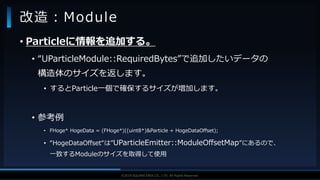 V F X S T U D Y G R O U P©2019 SQUARE ENIX CO., LTD. All Rights Reserved.
• Particleに情報を追加する。
• “UParticleModule::RequiredBytes”で追加したいデータの
構造体のサイズを返します。
• するとParticle一個で確保するサイズが増加します。
• 参考例
• FHoge* HogeData = (FHoge*)((uint8*)&Particle + HogeDataOffset);
• “HogeDataOffset“は”UParticleEmitter::ModuleOffsetMap”にあるので、
一致するModuleのサイズを取得して使用
改造：Module
 
