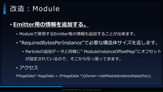 V F X S T U D Y G R O U P©2019 SQUARE ENIX CO., LTD. All Rights Reserved.
• Emitter用の情報を追加する。
• Moduleで使用するEmitter毎の情報も追加することが出来ます。
• “RequiredBytesPerInstance”で必要な構造体サイズを返します。
• Particleの追加データと同様に” ModuleInstanceOffsetMap”にオフセット
が設定されているので、そこから引っ張ってきます。
• アクセス
FHogeData* HogeData = (FHogeData *)(Owner->GetModuleInstanceData(this));
改造：Module
 