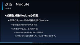 V F X S T U D Y G R O U P©2019 SQUARE ENIX CO., LTD. All Rights Reserved.
• 拡張生成系Moduleの概要
• 標準のSpawn系の高機能版のModule
• 他の生成Moduleの併用可能
• Emitterの生成にも利用可能
• 子Emitterの生成位置の為に利用可能
• EmitterをRing上に配置したいなども手軽にできます。
改造：Module
生 成 系
 