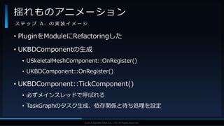 V F X S T U D Y G R O U P©2019 SQUARE ENIX CO., LTD. All Rights Reserved.
• PluginをModuleにRefactoringした
• UKBDComponentの生成
• USkeletalMeshComponent::OnRegister()
• UKBDComponent::OnRegister()
• UKBDComponent::TickComponent()
• 必ずメインスレッドで呼ばれる
• TaskGraphのタスク生成、依存関係と待ち処理を設定
揺れものアニメーション
ス テ ッ プ A . の 実 装 イ メ ー ジ
 