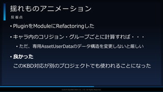 V F X S T U D Y G R O U P©2019 SQUARE ENIX CO., LTD. All Rights Reserved.
• PluginをModuleにRefactoringした
• キャラ内のコリジョン・グループごとに計算すれば・・・
• ただ、専用AssetUserDataのデータ構造を変更しないと厳しい
• 良かった
このKBD対応が別のプロジェクトでも使われることになった
揺れものアニメーション
反 省 点
 