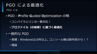V F X S T U D Y G R O U P©2019 SQUARE ENIX CO., LTD. All Rights Reserved.
• PGO - Profile Guided Optimization の略
• コンパイラとリンカー要対応！
• プロファイル（の結果）に基づく最適化
• 一般的な PGO
• 実績：Windowsは10年以上, コンソール機は数年前から！？
• 理論
PGO による最適化
P G O と は
 