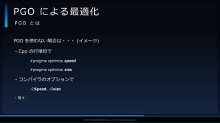 V F X S T U D Y G R O U P©2019 SQUARE ENIX CO., LTD. All Rights Reserved.
PGO を使わない場合は・・・ (イメージ)
- Cpp の行単位で
#pragma optimize speed
#pragma optimize size
- コンパイラのオプションで
-OSpeed, -Osize
- 等々
PGO による最適化
P G O と は
 