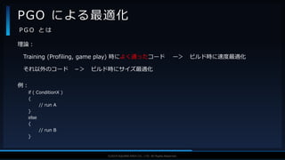 V F X S T U D Y G R O U P©2019 SQUARE ENIX CO., LTD. All Rights Reserved.
理論：
Training (Profiling, game play) 時によく通ったコード ー＞ ビルド時に速度最適化
それ以外のコード －＞ ビルド時にサイズ最適化
例：
if ( ConditionX )
{
// run A
}
else
{
// run B
}
PGO による最適化
P G O と は
 