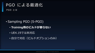 V F X S T U D Y G R O U P©2019 SQUARE ENIX CO., LTD. All Rights Reserved.
• Sampling PGO (S-PGO)
• Training用のビルドが要らない
• UE4.19では未対応
• 自分で対応（ビルドオプションのみ）
PGO による最適化
P G O と は
 