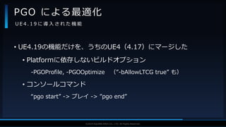 V F X S T U D Y G R O U P©2019 SQUARE ENIX CO., LTD. All Rights Reserved.
• UE4.19の機能だけを、うちのUE4（4.17）にマージした
• Platformに依存しないビルドオプション
-PGOProfile, -PGOOptimize （”-bAllowLTCG true” も）
• コンソールコマンド
“pgo start” -> プレイ -> ”pgo end”
PGO による最適化
U E 4 . 1 9 に 導 入 さ れ た 機 能
 