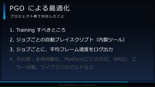 V F X S T U D Y G R O U P©2019 SQUARE ENIX CO., LTD. All Rights Reserved.
1. Training すべきところ
2. ジョブごとの自動プレイスクリプト（内製ツール）
3. ジョブごとに、平均フレーム速度をログ出力
4. その他：全体自動化、Platformごとの対応、SPGO、エ
ラー対策、ライブラリのビルドなど
PGO による最適化
プ ロ ジ ェ ク ト 側 で 対 応 し た こ と
 