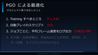 V F X S T U D Y G R O U P©2019 SQUARE ENIX CO., LTD. All Rights Reserved.
1. Training すべきところ ＰＬＡＮ
2. 自動プレイのスクリプト ＤＯ
3. ジョブごとに、平均フレーム速度をログ出力 CHECK KPI
4. その他：全体自動化、Platformごとの対応、SPGO、エ
ラー対策、ライブラリのビルドなど
PGO による最適化
プ ロ ジ ェ ク ト 側 で 対 応 し た こ と
 