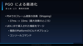 V F X S T U D Y G R O U P©2019 SQUARE ENIX CO., LTD. All Rights Reserved.
• PS4でのフレーム速度の改善（Shipping）
• 37ms -> 33ms（最大効果のところ）
• UE4.19で導入された機能をマージ
• 複数のPlatformのビルドオプション
• コンソールコマンド
PGO による最適化
ま と め 1 / 3 費 用 対 効 果
 