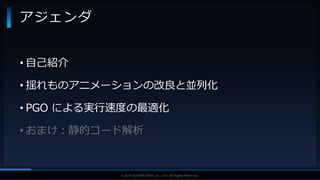 V F X S T U D Y G R O U P©2019 SQUARE ENIX CO., LTD. All Rights Reserved.
• 自己紹介
• 揺れものアニメーションの改良と並列化
• PGO による実行速度の最適化
• おまけ：静的コード解析
アジェンダ
 
