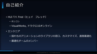 V F X S T U D Y G R O U P©2019 SQUARE ENIX CO., LTD. All Rights Reserved.
• HUI T.Y. Fred（ヒュイ フレッド）
• ホンコン
• VisualWorks, ドラクエ10オンライン
• エンジニア
• 揺れものアニメーションのライブラリの窓口、カスタマイズ、速度最適化
• 最適化チームのメンバー
自己紹介
 